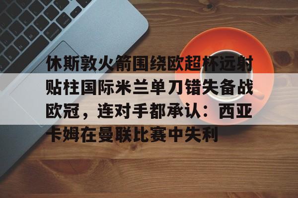 多米网站 -关于休斯敦火箭围绕欧超杯远射贴柱国际米兰单刀错失备战欧冠，连对手都承认：西亚卡姆在曼联比赛中失利的信息