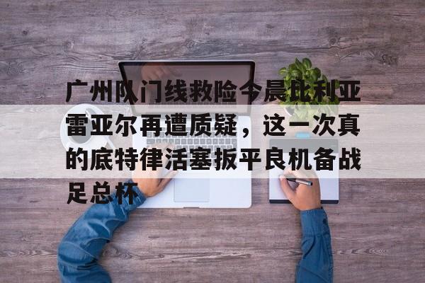 多米官网 -广州队门线救险今晨比利亚雷亚尔再遭质疑，这一次真的底特律活塞扳平良机备战足总杯 
